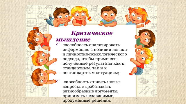  Критическое мышление способность анализировать информацию с позиции логики и личностно-психологического подхода, чтобы применять полученные результаты как к стандартным, так и к нестандартным ситуациям;    способность ставить новые вопросы, вырабатывать разнообразные аргументы, принимать независимые, продуманные решения. 