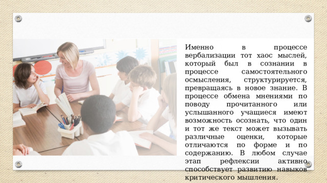 Именно в процессе вербализации тот хаос мыслей, который был в сознании в процессе самостоятельного осмысления, структурируется, превращаясь в новое знание. В процессе обмена мнениями по поводу прочитанного или услышанного учащиеся имеют возможность осознать, что один и тот же текст может вызывать различные оценки, которые отличаются по форме и по содержанию. В любом случае этап рефлексии активно способствует развитию навыков критического мышления. 