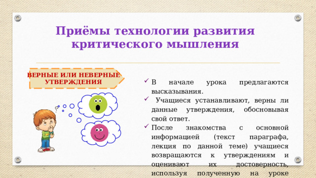 Приёмы технологии развития критического мышления ВЕРНЫЕ ИЛИ НЕВЕРНЫЕ УТВЕРЖДЕНИЯ В начале урока предлагаются высказывания.  Учащиеся устанавливают, верны ли данные утверждения, обосновывая свой ответ. После знакомства с основной информацией (текст параграфа, лекция по данной теме) учащиеся возвращаются к утверждениям и оценивают их достоверность, используя полученную на уроке информацию. 