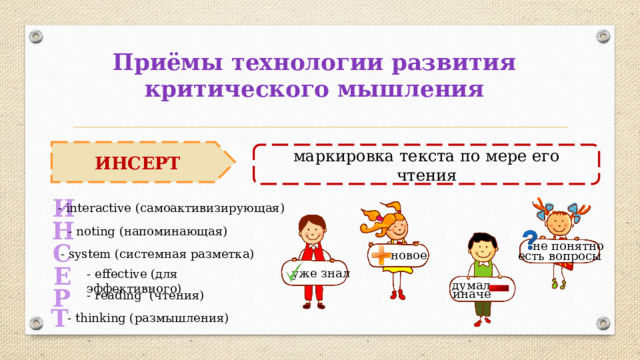 Приёмы технологии развития критического мышления ИНСЕРТ маркировка текста по мере его чтения И - interactive (самоактивизирующая) Н - noting (напоминающая) не понятно С - system (системная разметка) новое есть вопросы Е уже знал - effectivе (для эффективного) думал   Р иначе - reading (чтения) Т - thinking (размышления) 