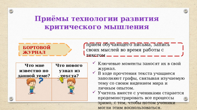 Приёмы технологии развития критического мышления приём обучающего письма, запись своих мыслей во время работы с текстом БОРТОВОЙ ЖУРНАЛ Ключевые моменты заносят их в свой журнал. В ходе прочтения текста учащиеся заполняют графы, связывая изучаемую тему со своим видением мира и личным опытом. Учитель вместе с учениками старается продемонстрировать все процессы зримо, с тем, чтобы потом ученики могли этим воспользоваться.  Что мне известно по данной теме? Что нового узнал из текста? 