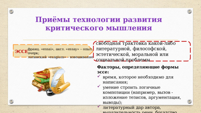 Приёмы технологии развития критического мышления свободная трактовка какой-либо литературной, философской, эстетической, моральной или социальной проблемы ЭССЕ франц. «еssai», англ. «essay» – опыт, очерк; латинский «exagium» – взвешивание Факторы, определяющие формы эссе: время, которое необходимо для написания; умение строить логичные композиции (например, вызов - изложение тезисов, аргументация, выводы); литературный дар автора, выразительность речи, богатство контекста и т.д. 