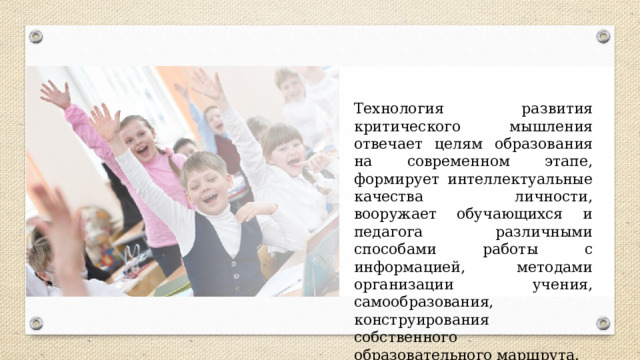 Технология развития критического мышления отвечает целям образования на современном этапе, формирует интеллектуальные качества личности, вооружает обучающихся и педагога различными способами работы с информацией, методами организации учения, самообразования, конструирования собственного образовательного маршрута. 