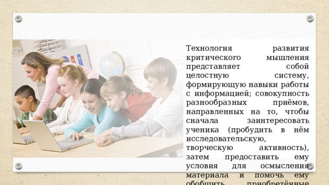 Технология развития критического мышления представляет собой целостную систему, формирующую навыки работы с информацией; совокупность разнообразных приёмов, направленных на то, чтобы сначала заинтересовать ученика (пробудить в нём исследовательскую, творческую активность), затем предоставить ему условия для осмысления материала и помочь ему обобщить приобретённые знания. 