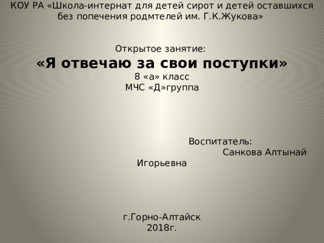 КОУ РА «Школа-интернат для детей сирот и детей оставшихся без попечения родмтелей им. Г.К.Жукова»     Открытое занятие:   «Я отвечаю за свои поступки»  8 «а» класс  МЧС «Д»группа      Воспитатель:  Санкова Алтынай Игорьевна        г.Горно-Алтайск  2018г.   