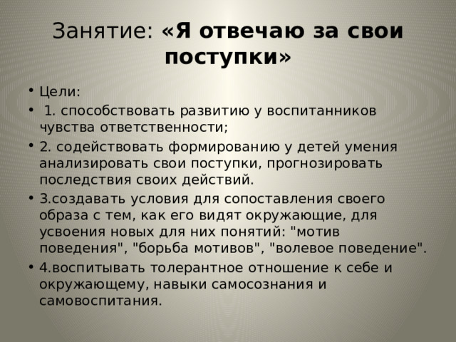 Занятие: «Я отвечаю за свои поступки» Цели:  1. способствовать развитию у воспитанников чувства ответственности; 2. содействовать формированию у детей умения анализировать свои поступки, прогнозировать последствия своих действий. 3.создавать условия для сопоставления своего образа с тем, как его видят окружающие, для усвоения новых для них понятий: 
