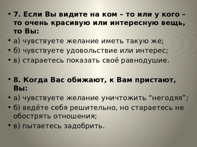 7. Если Вы видите на ком – то или у кого – то очень красивую или интересную вещь, то Вы: а) чувствуете желание иметь такую же; б) чувствуете удовольствие или интерес; в) стараетесь показать своё равнодушие. 8. Когда Вас обижают, к Вам пристают, Вы: а) чувствуете желание уничтожить “негодяя”; б) ведёте себя решительно, но стараетесь не обострять отношения; в) пытаетесь задобрить. 