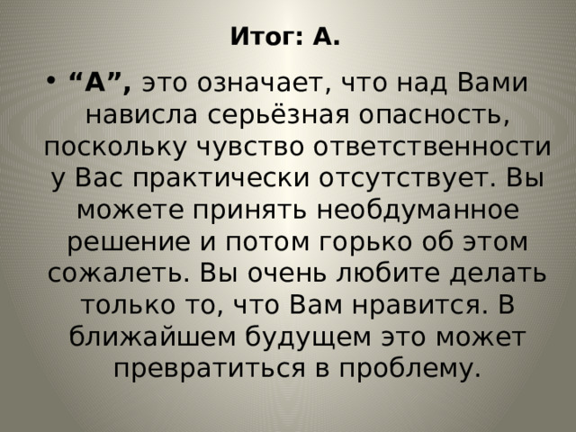 Итог: А. “ А”, это означает, что над Вами нависла серьёзная опасность, поскольку чувство ответственности у Вас практически отсутствует. Вы можете принять необдуманное решение и потом горько об этом сожалеть. Вы очень любите делать только то, что Вам нравится. В ближайшем будущем это может превратиться в проблему. 