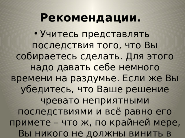 Рекомендации. Учитесь представлять последствия того, что Вы собираетесь сделать. Для этого надо давать себе немного времени на раздумье. Если же Вы убедитесь, что Ваше решение чревато неприятными последствиями и всё равно его примете – что ж, по крайней мере, Вы никого не должны винить в своих неприятностях. 