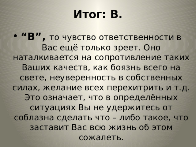 Итог: В. “ В”, то чувство ответственности в Вас ещё только зреет. Оно наталкивается на сопротивление таких Ваших качеств, как боязнь всего на свете, неуверенность в собственных силах, желание всех перехитрить и т.д. Это означает, что в определённых ситуациях Вы не удержитесь от соблазна сделать что – либо такое, что заставит Вас всю жизнь об этом сожалеть. 