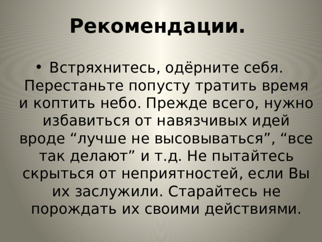 Рекомендации. Встряхнитесь, одёрните себя. Перестаньте попусту тратить время и коптить небо. Прежде всего, нужно избавиться от навязчивых идей вроде “лучше не высовываться”, “все так делают” и т.д. Не пытайтесь скрыться от неприятностей, если Вы их заслужили. Старайтесь не порождать их своими действиями. 