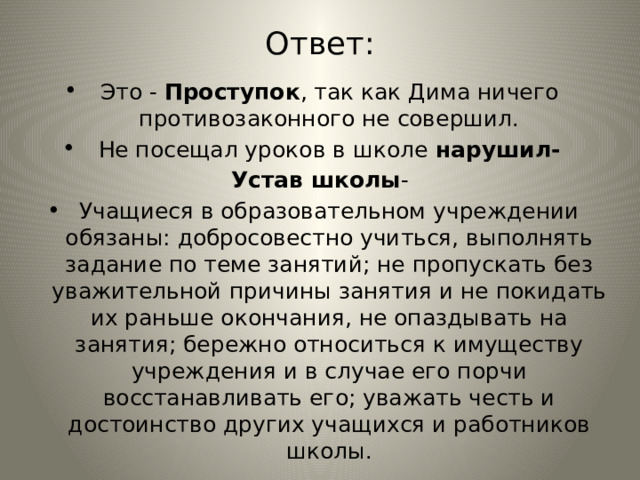 Ответ: Это - Проступок , так как Дима ничего противозаконного не совершил. Не посещал уроков в школе нарушил- Устав школы - Учащиеся в образовательном учреждении обязаны: добросовестно учиться, выполнять задание по теме занятий; не пропускать без уважительной причины занятия и не покидать их раньше окончания, не опаздывать на занятия; бережно относиться к имуществу учреждения и в случае его порчи восстанавливать его; уважать честь и достоинство других учащихся и работников школы. 