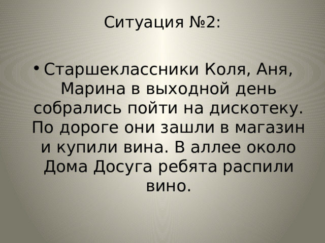 Ситуация №2: Старшеклассники Коля, Аня, Марина в выходной день собрались пойти на дискотеку. По дороге они зашли в магазин и купили вина. В аллее около Дома Досуга ребята распили вино. 