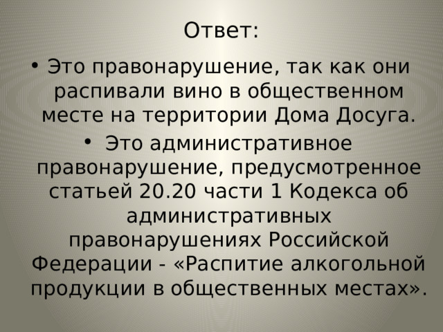 Ответ: Это правонарушение, так как они распивали вино в общественном месте на территории Дома Досуга. Это административное правонарушение, предусмотренное статьей 20.20 части 1 Кодекса об административных правонарушениях Российской Федерации - «Распитие алкогольной продукции в общественных местах». 