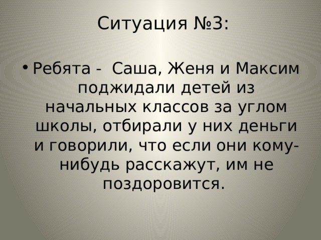  Ситуация №3: Ребята - Саша, Женя и Максим поджидали детей из начальных классов за углом школы, отбирали у них деньги и говорили, что если они кому-нибудь расскажут, им не поздоровится. 