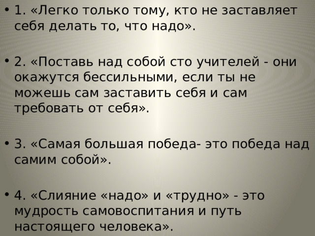 1. «Легко только тому, кто не заставляет себя делать то, что надо». 2. «Поставь над собой сто учителей - они окажутся бессильными, если ты не можешь сам заставить себя и сам требовать от себя». 3. «Самая большая победа- это победа над самим собой». 4. «Слияние «надо» и «трудно» - это мудрость самовоспитания и путь настоящего человека». 