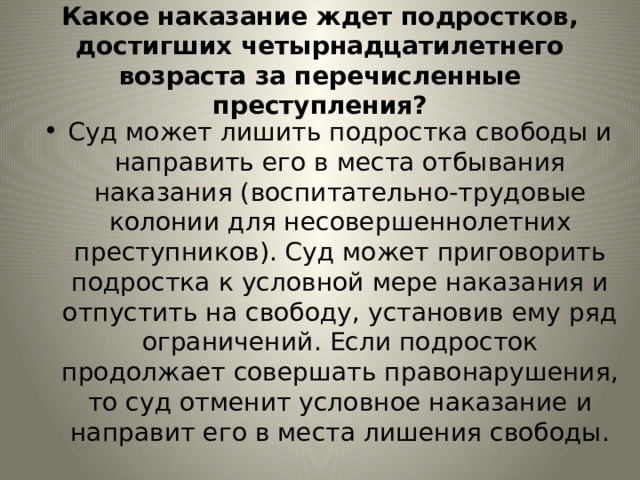 Какое наказание ждет подростков, достигших четырнадцатилетнего возраста за перечисленные преступления? Суд может лишить подростка свободы и направить его в места отбывания наказания (воспитательно-трудовые колонии для несовершеннолетних преступников). Суд может приговорить подростка к условной мере наказания и отпустить на свободу, установив ему ряд ограничений. Если подросток продолжает совершать правонарушения, то суд отменит условное наказание и направит его в места лишения свободы. 