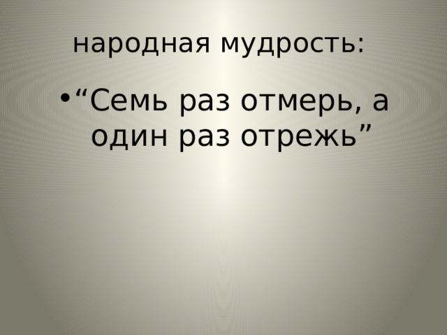 народная мудрость: “ Семь раз отмерь, а один раз отрежь” 
