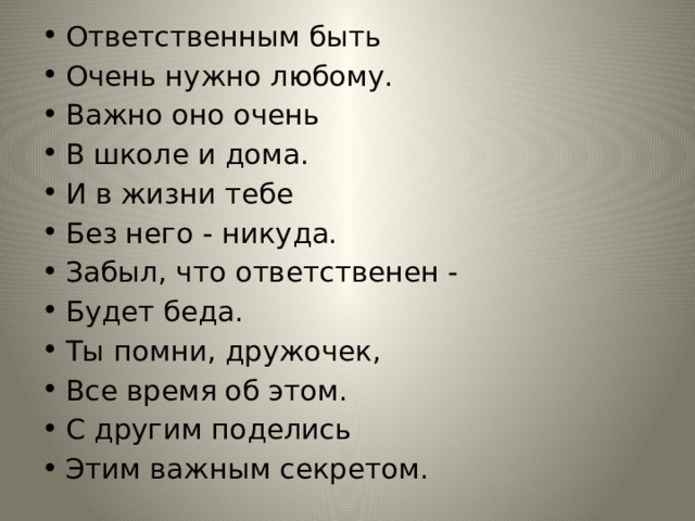 Ответственным быть Очень нужно любому. Важно оно очень В школе и дома. И в жизни тебе Без него - никуда. Забыл, что ответственен - Будет беда. Ты помни, дружочек, Все время об этом. С другим поделись Этим важным секретом. 