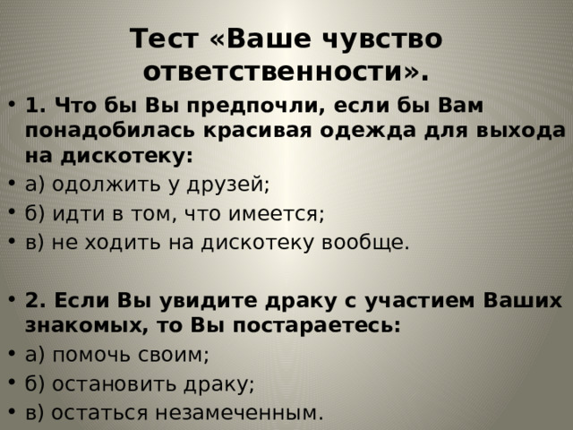 Тест «Ваше чувство ответственности». 1. Что бы Вы предпочли, если бы Вам понадобилась красивая одежда для выхода на дискотеку: а) одолжить у друзей; б) идти в том, что имеется; в) не ходить на дискотеку вообще. 2. Если Вы увидите драку с участием Ваших знакомых, то Вы постараетесь: а) помочь своим; б) остановить драку; в) остаться незамеченным. 