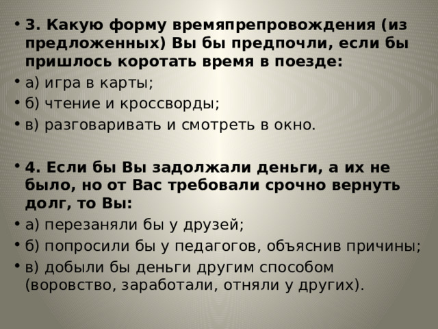 3. Какую форму времяпрепровождения (из предложенных) Вы бы предпочли, если бы пришлось коротать время в поезде: а) игра в карты; б) чтение и кроссворды; в) разговаривать и смотреть в окно. 4. Если бы Вы задолжали деньги, а их не было, но от Вас требовали срочно вернуть долг, то Вы: а) перезаняли бы у друзей; б) попросили бы у педагогов, объяснив причины; в) добыли бы деньги другим способом (воровство, заработали, отняли у других). 