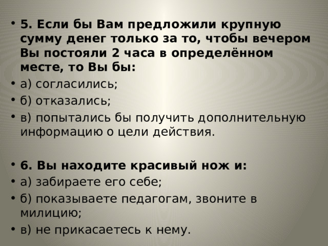 5. Если бы Вам предложили крупную сумму денег только за то, чтобы вечером Вы постояли 2 часа в определённом месте, то Вы бы: а) согласились; б) отказались; в) попытались бы получить дополнительную информацию о цели действия. 6. Вы находите красивый нож и: а) забираете его себе; б) показываете педагогам, звоните в милицию; в) не прикасаетесь к нему. 