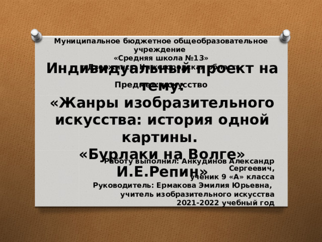 Муниципальное бюджетное общеобразовательное учреждение  «Средняя школа №13»  г.Дзержинск, Нижегородская область   Предмет: искусство Индивидуальный проект на тему:  «Жанры изобразительного искусства: история одной картины.  «Бурлаки на Волге» И.Е.Репин» Работу выполнил: Анкудинов Александр Сергеевич,  ученик 9 «А» класса Руководитель: Ермакова Эмилия Юрьевна, учитель изобразительного искусства 2021-2022 учебный год 