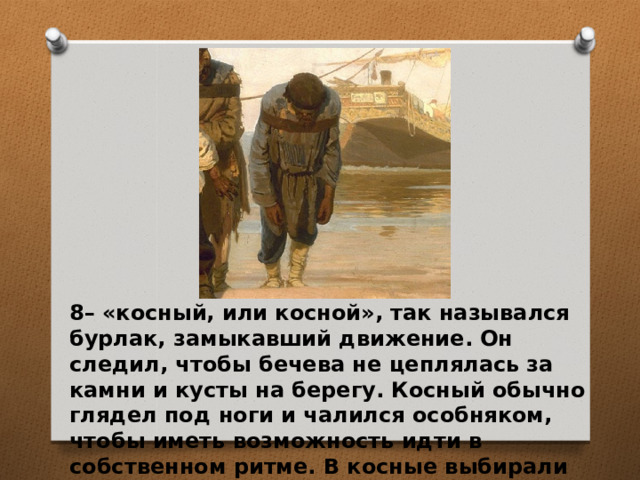 8– «косный, или косной», так назывался бурлак, замыкавший движение. Он следил, чтобы бечева не цеплялась за камни и кусты на берегу. Косный обычно глядел под ноги и чалился особняком, чтобы иметь возможность идти в собственном ритме. В косные выбирали опытных, но больных или слабых.  
