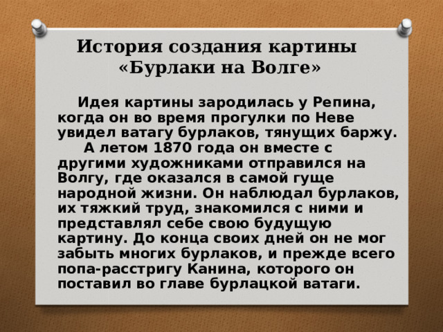 История создания картины  «Бурлаки на Волге»  Идея картины зародилась у Репина, когда он во время прогулки по Неве увидел ватагу бурлаков, тянущих баржу.  А летом 1870 года он вместе с другими художниками отправился на Волгу, где оказался в самой гуще народной жизни. Он наблюдал бурлаков, их тяжкий труд, знакомился с ними и представлял себе свою будущую картину. До конца своих дней он не мог забыть многих бурлаков, и прежде всего попа-расстригу Канина, которого он поставил во главе бурлацкой ватаги. 