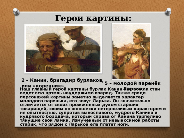 Герои картины: 2 – Канин, бригадир бурлаков, или «коренник» 5 – молодой паренёк Ларька Наш главный герой картины бурлак Канин как вожак стаи ведет всю артель неудержимо вперед. Также среди персонажей картины заметно выделяется характер молодого паренька, его зовут Ларька. Он значительно отличается от своих прожженных духом старших товарищей, своим по юношески нетерпеливым характером и не опытностью, супротив выносливого, мудрого Канина и кудрявого бородача, который справа от Канина терпеливо тянущие свои лямки. Измученный от невыносимой работы старик, что рядом с Ларькой еле плетет ноги. 