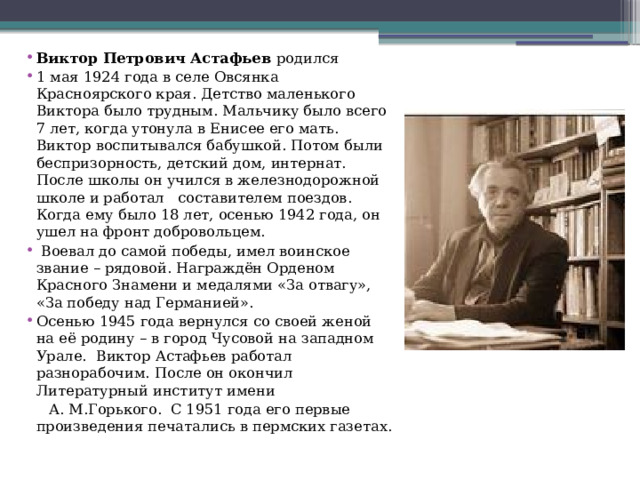 Виктор Петрович Астафьев  родился 1 мая 1924 года в селе Овсянка Красноярского края. Детство маленького Виктора было трудным. Мальчику было всего 7 лет, когда утонула в Енисее его мать. Виктор воспитывался бабушкой. Потом были беспризорность, детский дом, интернат. После школы он учился в железнодорожной школе и работал составителем поездов. Когда ему было 18 лет, осенью 1942 года, он ушел на фронт добровольцем.  Воевал до самой победы, имел воинское звание – рядовой. Награждён Орденом Красного Знамени и медалями «За отвагу», «За победу над Германией». Осенью 1945 года вернулся со своей женой на её родину – в город Чусовой на западном Урале. Виктор Астафьев работал разнорабочим. После он окончил Литературный институт имени  А. М.Горького. С 1951 года его первые произведения печатались в пермских газетах. 