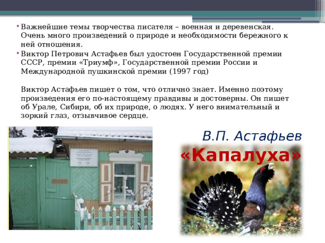 Важнейшие темы творчества писателя – военная и деревенская. Очень много произведений о природе и необходимости бережного к ней отношения. Виктор Петрович Астафьев был удостоен Государственной премии СССР, премии «Триумф», Государственной премии России и Международной пушкинской премии (1997 год)  Виктор Астафьев пишет о том, что отлично знает. Именно поэтому произведения его по-настоящему правдивы и достоверны. Он пишет об Урале, Сибири, об их природе, о людях. У него внимательный и зоркий глаз, отзывчивое сердце. 