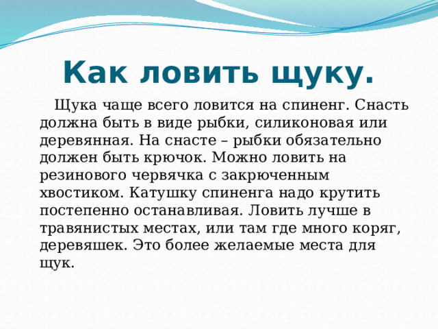 Как ловить щуку.  Щука чаще всего ловится на спиненг. Снасть должна быть в виде рыбки, силиконовая или деревянная. На снасте – рыбки обязательно должен быть крючок. Можно ловить на резинового червячка с закрюченным хвостиком. Катушку спиненга надо крутить постепенно останавливая. Ловить лучше в травянистых местах, или там где много коряг, деревяшек. Это более желаемые места для щук. 