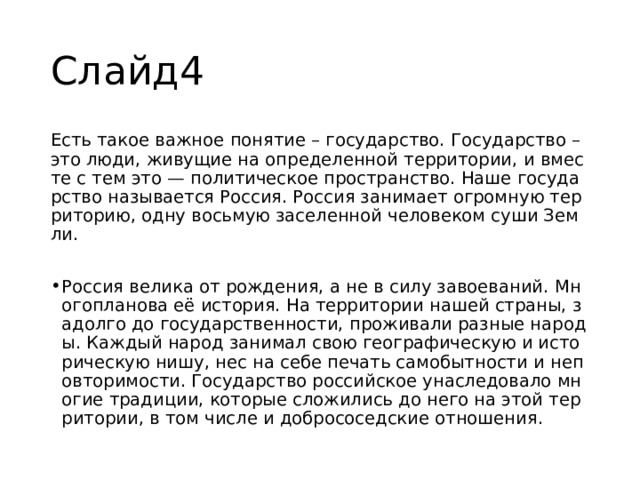 Слайд4 Есть такое важное понятие – государство. Государство – это люди, живущие на определенной территории, и вместе с тем это — политическое пространство. Наше государство называется Россия. Россия занимает огромную территорию, одну восьмую заселенной человеком суши Земли. Россия велика от рождения, а не в силу завоеваний. Многопланова её история. На территории нашей страны, задолго до государственности, проживали разные народы. Каждый народ занимал свою географическую и историческую нишу, нес на себе печать самобытности и неповторимости. Государство российское унаследовало многие традиции, которые сложились до него на этой территории, в том числе и добрососедские отношения. 