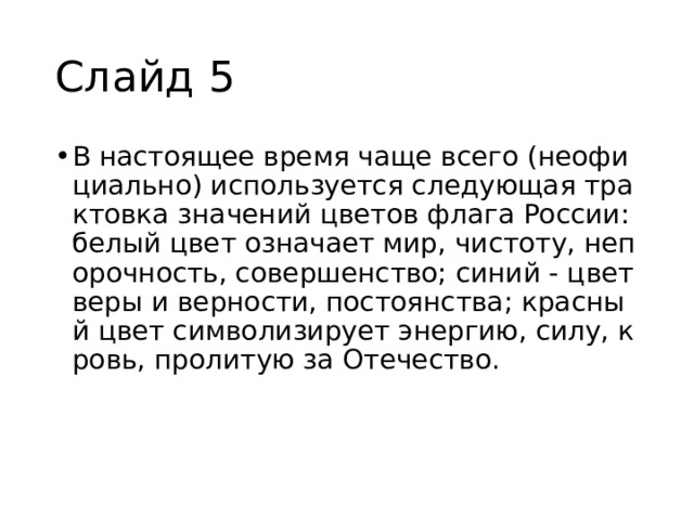 Слайд 5 В настоящее время чаще всего (неофициально) используется следующая трактовка значений цветов флага России: белый цвет означает мир, чистоту, непорочность, совершенство; синий - цвет веры и верности, постоянства; красный цвет символизирует энергию, силу, кровь, пролитую за Отечество. 