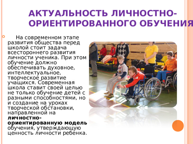 АКТУАЛЬНОСТЬ ЛИЧНОСТНО- ОРИЕНТИРОВАННОГО ОБУЧЕНИЯ   На современном этапе развития общества перед школой стоит задача всестороннего развития личности ученика. При этом обучение должно обеспечивать духовное, интеллектуальное, творческое развитие учащихся. Современная школа ставит своей целью не только обучение детей с разными способностями, но и создание на уроках творческой обстановки, направленной на личностно-ориентированную модель обучения, утверждающую ценность личности ребенка. 
