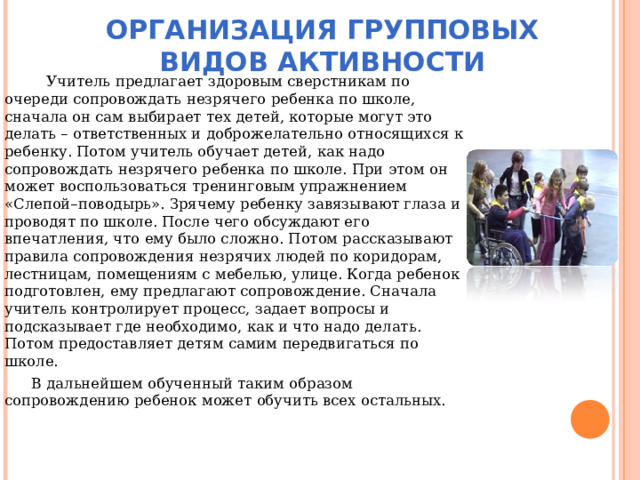 ОРГАНИЗАЦИЯ ГРУППОВЫХ ВИДОВ АКТИВНОСТИ  Учитель предлагает здоровым сверстникам по очереди сопровождать незрячего ребенка по школе, сначала он сам выбирает тех детей, которые могут это делать – ответственных и доброжелательно относящихся к ребенку. Потом учитель обучает детей, как надо сопровождать незрячего ребенка по школе. При этом он может воспользоваться тренинговым упражнением «Слепой–поводырь». Зрячему ребенку завязывают глаза и проводят по школе. После чего обсуждают его впечатления, что ему было сложно. Потом рассказывают правила сопровождения незрячих людей по коридорам, лестницам, помещениям с мебелью, улице. Когда ребенок подготовлен, ему предлагают сопровождение. Сначала учитель контролирует процесс, задает вопросы и подсказывает где необходимо, как и что надо делать. Потом предоставляет детям самим передвигаться по школе.  В дальнейшем обученный таким образом сопровождению ребенок может обучить всех остальных. 