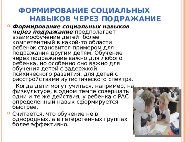 ФОРМИРОВАНИЕ СОЦИАЛЬНЫХ НАВЫКОВ ЧЕРЕЗ ПОДРАЖАНИЕ   Формирование социальных навыков через подражание предполагает взаимообучение детей: более компетентный в какой-то области ребенок становится примером для подражания другим детям. Обучение через подражание важно для любого ребенка, но особенно оно важно для обучения детей с задержкой психического развития, для детей с расстройствами аутистического спектра.  Когда дети могут учиться, например, на физкультуре, в одном темпе совершать одни и те же действия, у ребенка с РАС определенный навык сформируется быстрее. Считается, что обучение не в однородных, а в гетерогенных группах более эффективно. 
