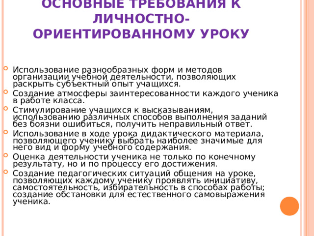 ОСНОВНЫЕ ТРЕБОВАНИЯ К ЛИЧНОСТНО-  ОРИЕНТИРОВАННОМУ УРОКУ   Использование разнообразных форм и методов организации учебной деятельности, позволяющих раскрыть субъектный опыт учащихся. Создание атмосферы заинтересованности каждого ученика в работе класса. Стимулирование учащихся к высказываниям, использованию различных способов выполнения заданий без боязни ошибиться, получить неправильный ответ. Использование в ходе урока дидактического материала, позволяющего ученику выбрать наиболее значимые для него вид и форму учебного содержания. Оценка деятельности ученика не только по конечному результату, но и по процессу его достижения. Создание педагогических ситуаций общения на уроке, позволяющих каждому ученику проявлять инициативу, самостоятельность, избирательность в способах работы; создание обстановки для естественного самовыражения ученика. 