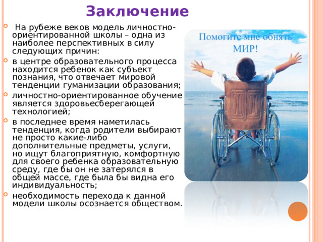 Заключение  На рубеже веков модель личностно-ориентированной школы – одна из наиболее перспективных в силу следующих причин: в центре образовательного процесса находится ребенок как субъект познания, что отвечает мировой тенденции гуманизации образования; личностно-ориентированное обучение является здоровьесберегающей технологией; в последнее время наметилась тенденция, когда родители выбирают не просто какие-либо дополнительные предметы, услуги, но ищут благоприятную, комфортную для своего ребенка образовательную среду, где бы он не затерялся в общей массе, где была бы видна его индивидуальность; необходимость перехода к данной модели школы осознается обществом. 