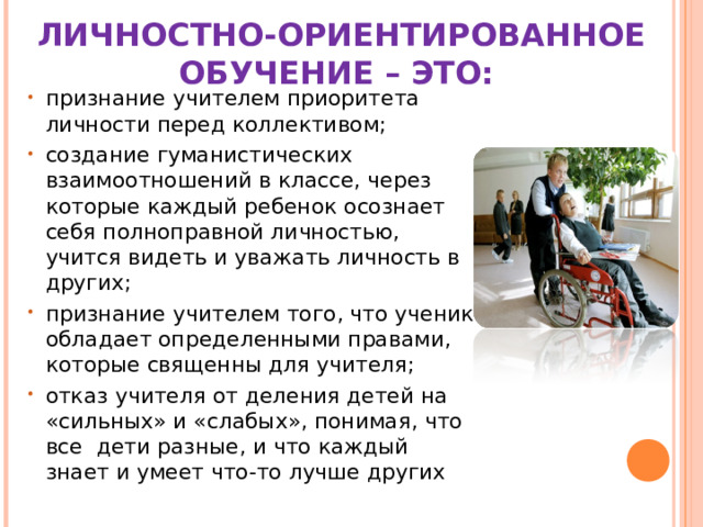 ЛИЧНОСТНО-ОРИЕНТИРОВАННОЕ ОБУЧЕНИЕ – ЭТО:  признание учителем приоритета личности перед коллективом; создание гуманистических взаимоотношений в классе, через которые каждый ребенок осознает себя полноправной личностью, учится видеть и уважать личность в других; признание учителем того, что ученик обладает определенными правами, которые священны для учителя; отказ учителя от деления детей на «сильных» и «слабых», понимая, что все  дети разные, и что каждый знает и умеет что-то лучше других 