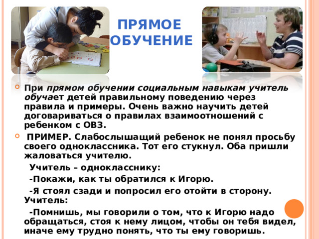 ПРЯМОЕ  ОБУЧЕНИЕ При прямом обучении социальным навыкам учитель обуча ет детей правильному поведению через правила и примеры. Очень важно научить детей договариваться о правилах взаимоотношений с ребенком с ОВЗ.  ПРИМЕР. Слабослышащий ребенок не понял просьбу своего одноклассника. Тот его стукнул. Оба пришли жаловаться учителю.  Учитель – однокласснику:  -Покажи, как ты обратился к Игорю.  -Я стоял сзади и попросил его отойти в сторону. Учитель:  -Помнишь, мы говорили о том, что к Игорю надо обращаться, стоя к нему лицом, чтобы он тебя видел, иначе ему трудно понять, что ты ему говоришь. 