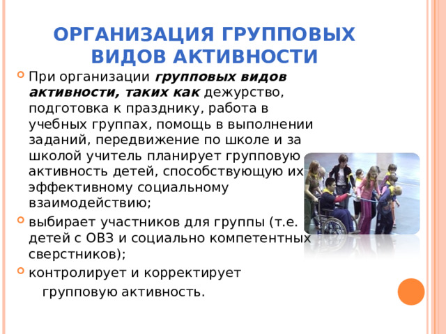 ОРГАНИЗАЦИЯ ГРУППОВЫХ ВИДОВ АКТИВНОСТИ При организации групповых видов активности, таких как дежурство, подготовка к празднику, работа в учебных группах, помощь в выполнении заданий, передвижение по школе и за школой учитель планирует групповую активность детей, способствующую их эффективному социальному взаимодействию; выбирает участников для группы (т.е. детей с ОВЗ и социально компетентных сверстников); контролирует и корректирует  групповую активность. 