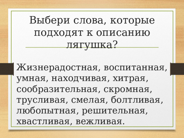 Выбери слова, которые подходят к описанию лягушка? Жизнерадостная, воспитанная, умная, находчивая, хитрая, сообразительная, скромная, трусливая, смелая, болтливая, любопытная, решительная, хвастливая, вежливая. 