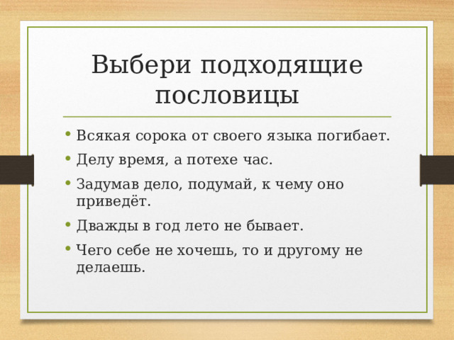Выбери подходящие пословицы Всякая сорока от своего языка погибает. Делу время, а потехе час. Задумав дело, подумай, к чему оно приведёт. Дважды в год лето не бывает. Чего себе не хочешь, то и другому не делаешь.  