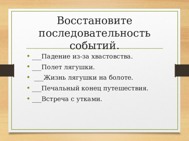 Восстановите последовательность событий. ___Падение из-за хвастовства. ___Полет лягушки.   ___Жизнь лягушки на болоте. ___Печальный конец путешествия. ___Встреча с утками.  