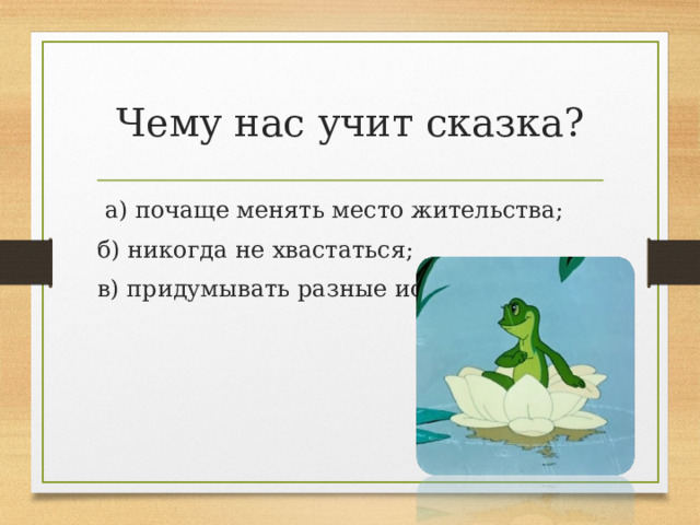 Чему нас учит сказка?   а) почаще менять место жительства; б) никогда не хвастаться; в) придумывать разные истории.   