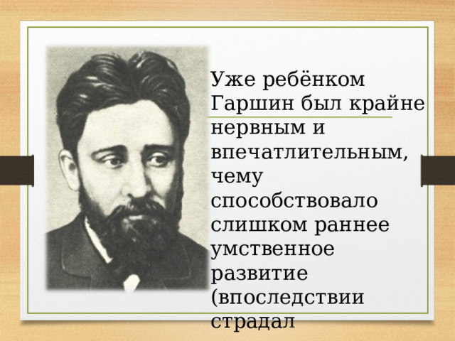 Уже ребёнком Гаршин был крайне нервным и впечатлительным, чему способствовало слишком раннее умственное развитие (впоследствии страдал приступами нервного расстройства). 