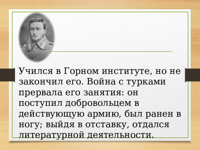 Учился в Горном институте, но не закончил его. Война с турками прервала его занятия: он поступил добровольцем в действующую армию, был ранен в ногу; выйдя в отставку, отдался литературной деятельности. 