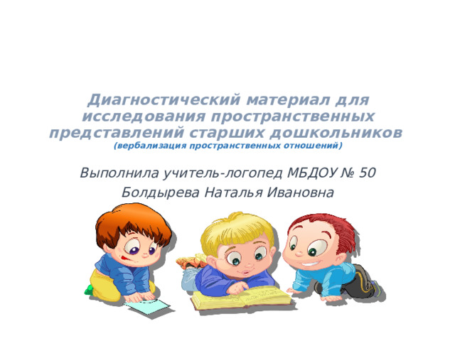Диагностический материал для исследования пространственных представлений старших дошкольников  (вербализация пространственных отношений) Выполнила учитель-логопед МБДОУ № 50 Болдырева Наталья Ивановна 